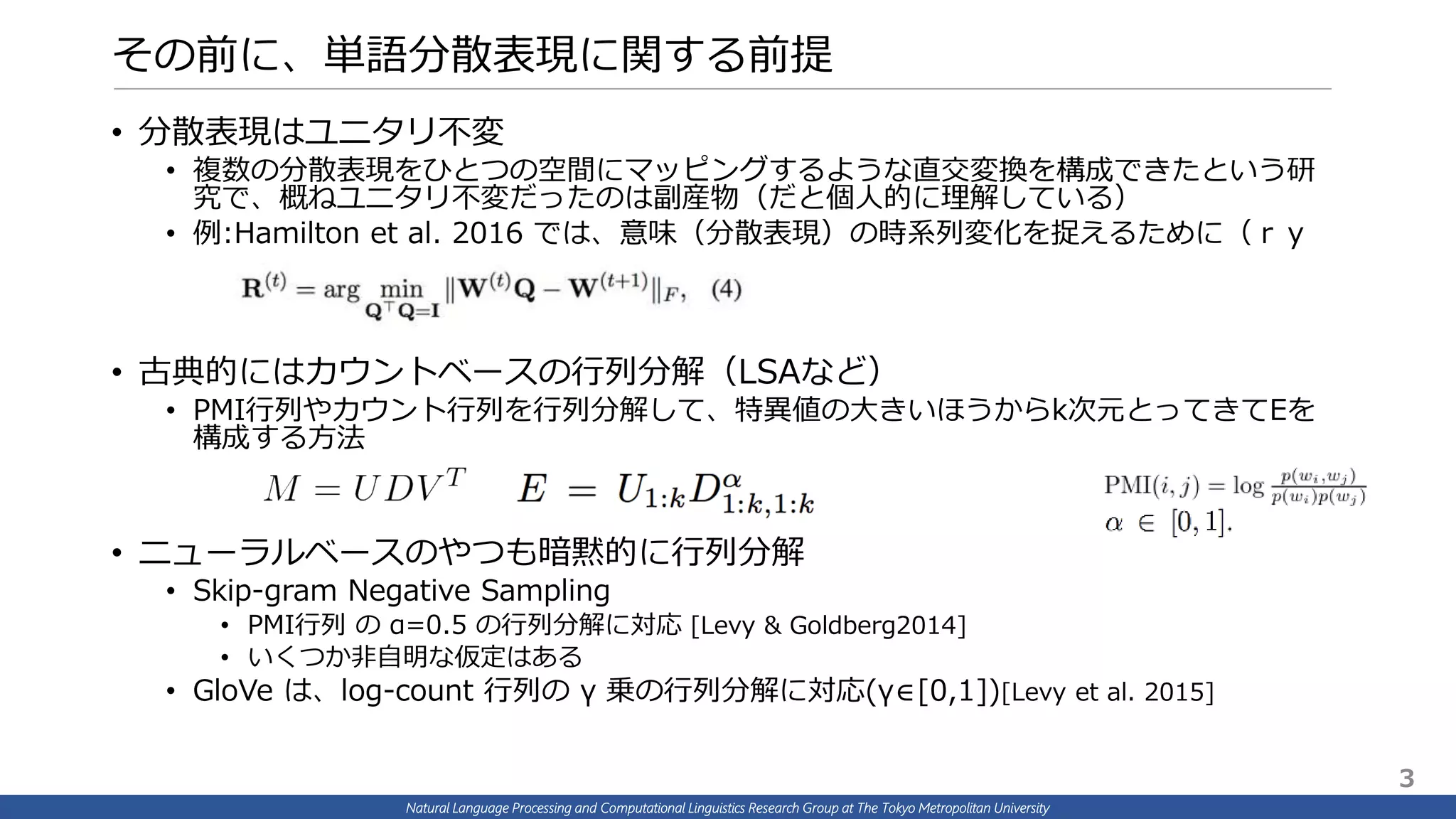 Natural Language Processing and Computational Linguistics Research Group at The Tokyo Metropolitan University
その前に、単語分散表現に関する前提
• 分散表現はユニタリ不変
• 複数の分散表現をひとつの空間にマッピングするような直交変換を構成できたという研
究で、概ねユニタリ不変だったのは副産物（だと個人的に理解している）
• 例:Hamilton et al. 2016 では、意味（分散表現）の時系列変化を捉えるために（ｒｙ
• 古典的にはカウントベースの行列分解（LSAなど）
• PMI行列やカウント行列を行列分解して、特異値の大きいほうからk次元とってきてEを
構成する方法
• ニューラルベースのやつも暗黙的に行列分解
• Skip-gram Negative Sampling
• PMI行列 の α=0.5 の行列分解に対応 [Levy & Goldberg2014]
• いくつか非自明な仮定はある
• GloVe は、log-count 行列の γ 乗の行列分解に対応(γ∈[0,1])[Levy et al. 2015]
3
 