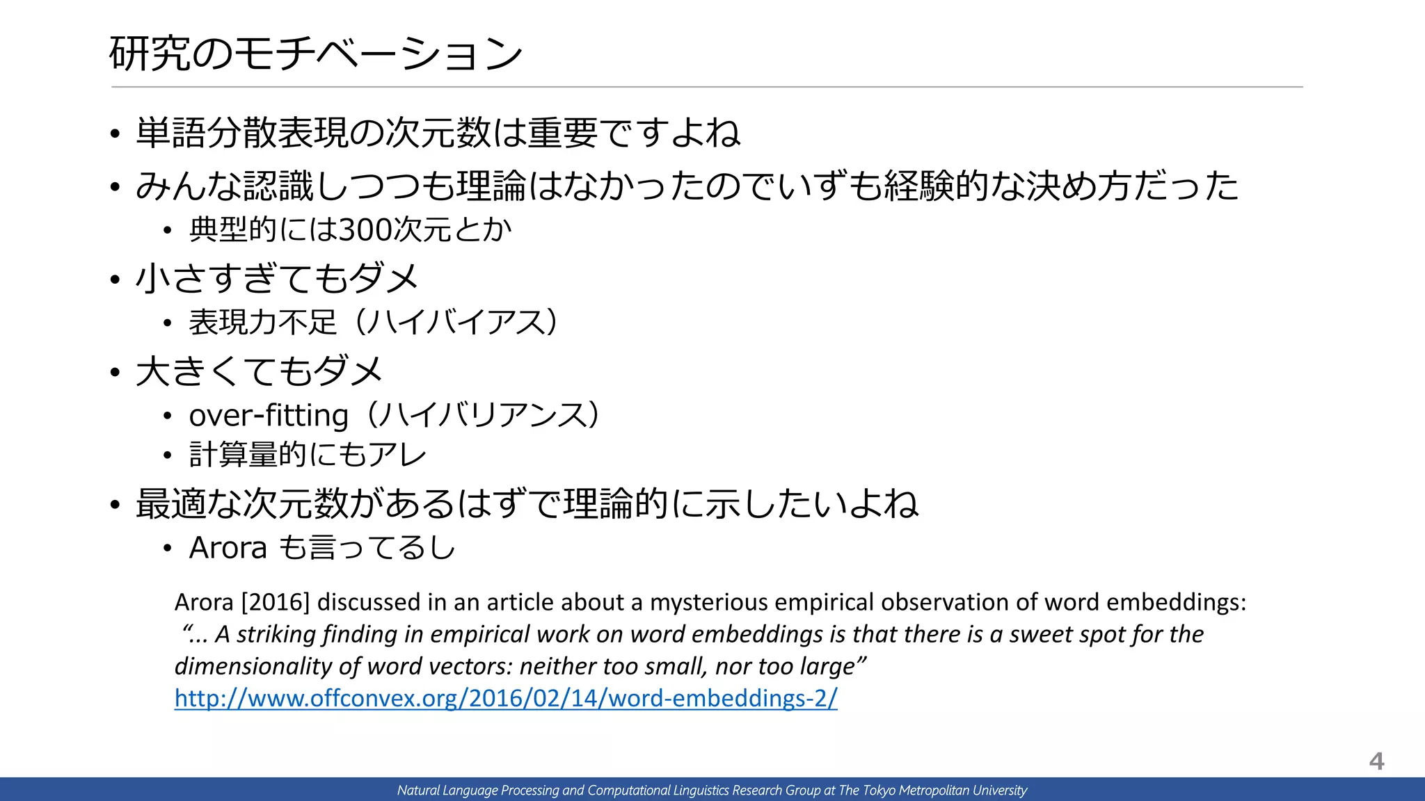 Natural Language Processing and Computational Linguistics Research Group at The Tokyo Metropolitan University
研究のモチベーション
• 単語分散表現の次元数は重要ですよね
• みんな認識しつつも理論はなかったのでいずも経験的な決め方だった
• 典型的には300次元とか
• 小さすぎてもダメ
• 表現力不足（ハイバイアス）
• 大きくてもダメ
• over-fitting（ハイバリアンス）
• 計算量的にもアレ
• 最適な次元数があるはずで理論的に示したいよね
• Arora も言ってるし
Arora [2016] discussed in an article about a mysterious empirical observation of word embeddings:
“... A striking finding in empirical work on word embeddings is that there is a sweet spot for the
dimensionality of word vectors: neither too small, nor too large”
http://www.offconvex.org/2016/02/14/word-embeddings-2/
4
 