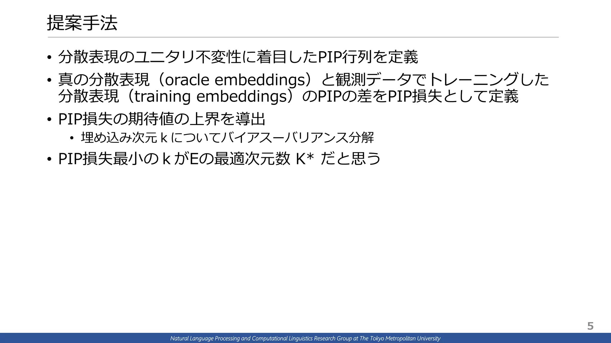 Natural Language Processing and Computational Linguistics Research Group at The Tokyo Metropolitan University
提案手法
• 分散表現のユニタリ不変性に着目したPIP行列を定義
• 真の分散表現（oracle embeddings）と観測データでトレーニングした
分散表現（training embeddings）のPIPの差をPIP損失として定義
• PIP損失の期待値の上界を導出
• 埋め込み次元ｋについてバイアスーバリアンス分解
• PIP損失最小のｋがEの最適次元数 K* だと思う
5
 