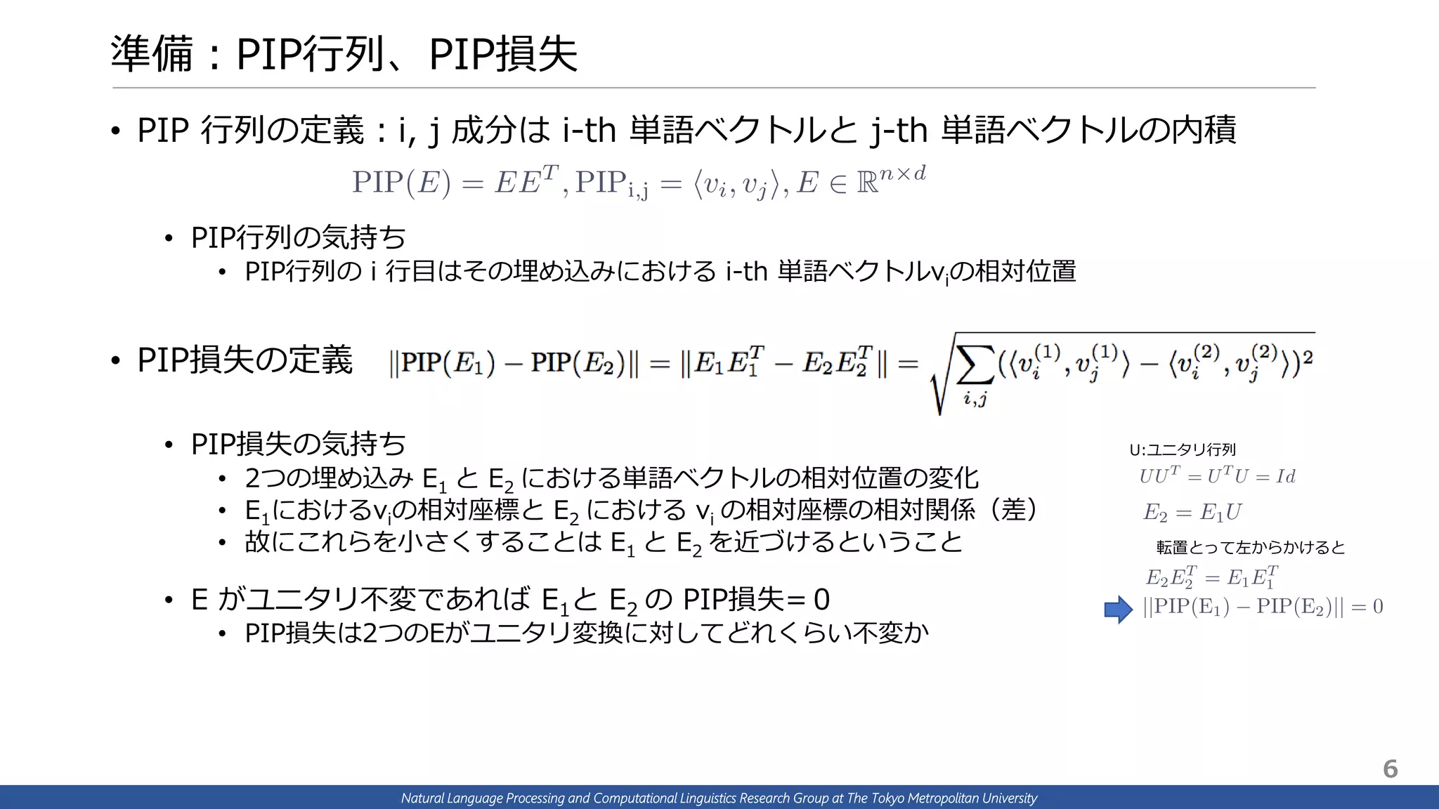 Natural Language Processing and Computational Linguistics Research Group at The Tokyo Metropolitan University
準備：PIP行列、PIP損失
• PIP 行列の定義：i, j 成分は i-th 単語ベクトルと j-th 単語ベクトルの内積
• PIP行列の気持ち
• PIP行列の i 行目はその埋め込みにおける i-th 単語ベクトルviの相対位置
• PIP損失の定義
• PIP損失の気持ち
• 2つの埋め込み E1 と E2 における単語ベクトルの相対位置の変化
• E1におけるviの相対座標と E2 における vi の相対座標の相対関係（差）
• 故にこれらを小さくすることは E1 と E2 を近づけるということ
• E がユニタリ不変であれば E1と E2 の PIP損失=０
• PIP損失は2つのEがユニタリ変換に対してどれくらい不変か
転置とって左からかけると
U:ユニタリ行列
6
 