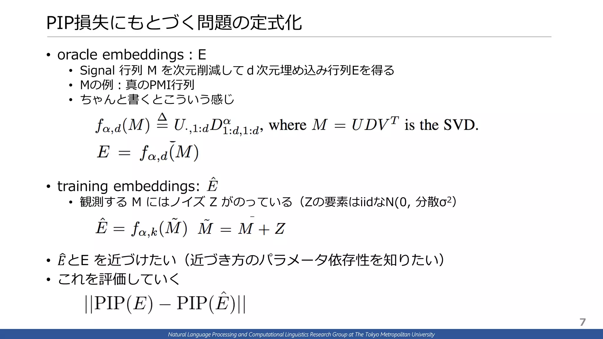 Natural Language Processing and Computational Linguistics Research Group at The Tokyo Metropolitan University
PIP損失にもとづく問題の定式化
• oracle embeddings：E
• Signal 行列 M を次元削減してｄ次元埋め込み行列Eを得る
• Mの例：真のPMI行列
• ちゃんと書くとこういう感じ
• training embeddings:
• 観測する M にはノイズ Z がのっている（Zの要素はiidなN(0, 分散σ2）
• 𝐸とE を近づけたい（近づき方のパラメータ依存性を知りたい）
• これを評価していく
7
 