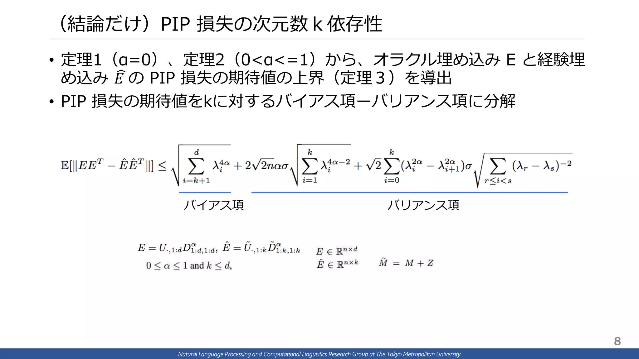 Natural Language Processing and Computational Linguistics Research Group at The Tokyo Metropolitan University
（結論だけ）PIP 損失の次元数ｋ依存性
• 定理1（α=0）、定理2（0<α<=1）から、オラクル埋め込み E と経験埋
め込み 𝐸 の PIP 損失の期待値の上界（定理３）を導出
• PIP 損失の期待値をkに対するバイアス項ーバリアンス項に分解
バイアス項 バリアンス項
8
 