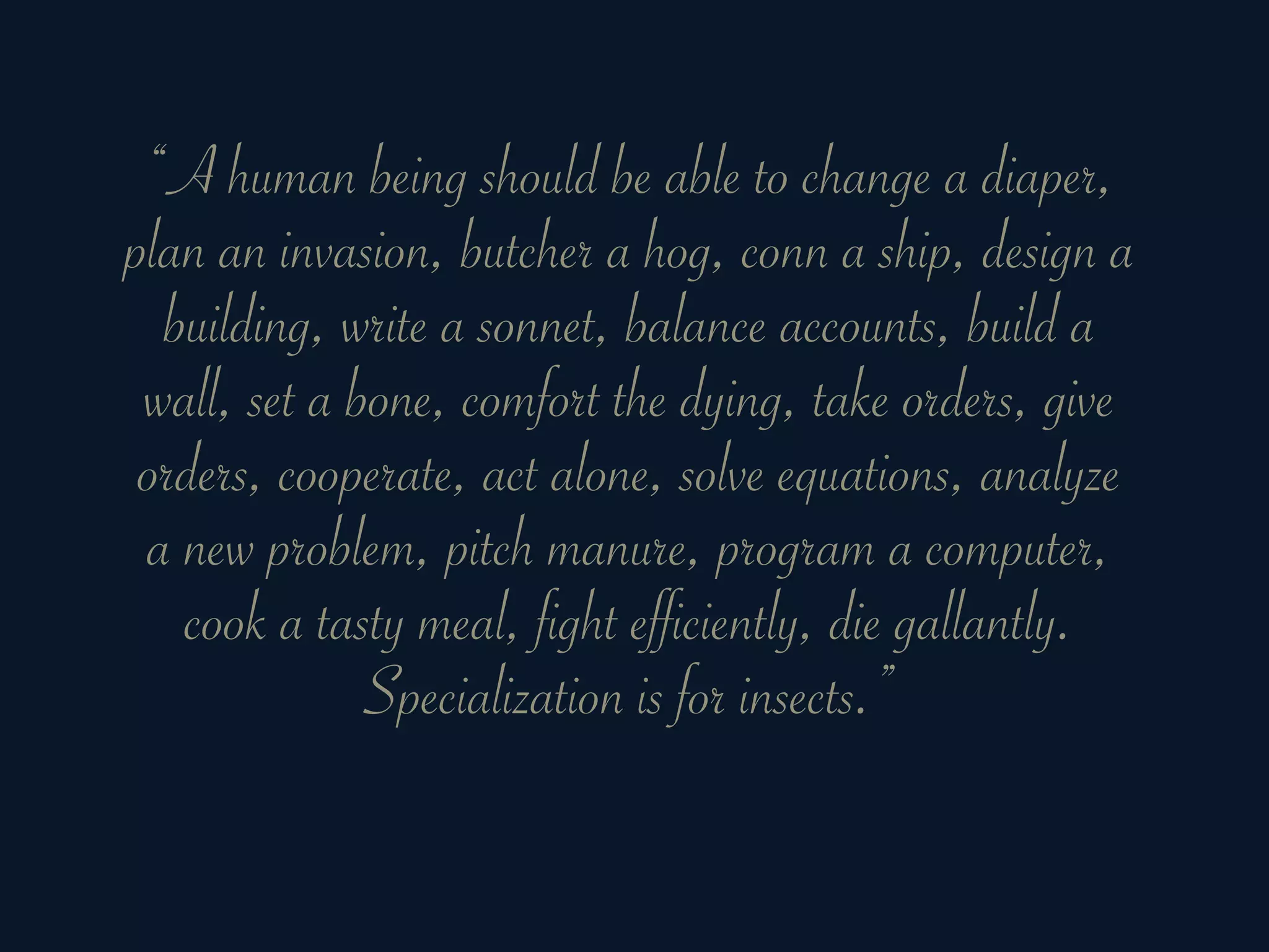 “A human being should be able to change a diaper,
plan an invasion, butcher a hog, conn a ship, design a
  building, write a sonnet, balance accounts, build a
 wall, set a bone, comfort the dying, take orders, give
 orders, cooperate, act alone, solve equations, analyze
 a new problem, pitch manure, program a computer,
   cook a tasty meal, fight efficiently, die gallantly.
              Specialization is for insects.”
 
