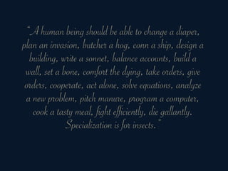 “A human being should be able to change a diaper,
plan an invasion, butcher a hog, conn a ship, design a
  building, write a sonnet, balance accounts, build a
 wall, set a bone, comfort the dying, take orders, give
 orders, cooperate, act alone, solve equations, analyze
 a new problem, pitch manure, program a computer,
   cook a tasty meal, fight efficiently, die gallantly.
              Specialization is for insects.”
 