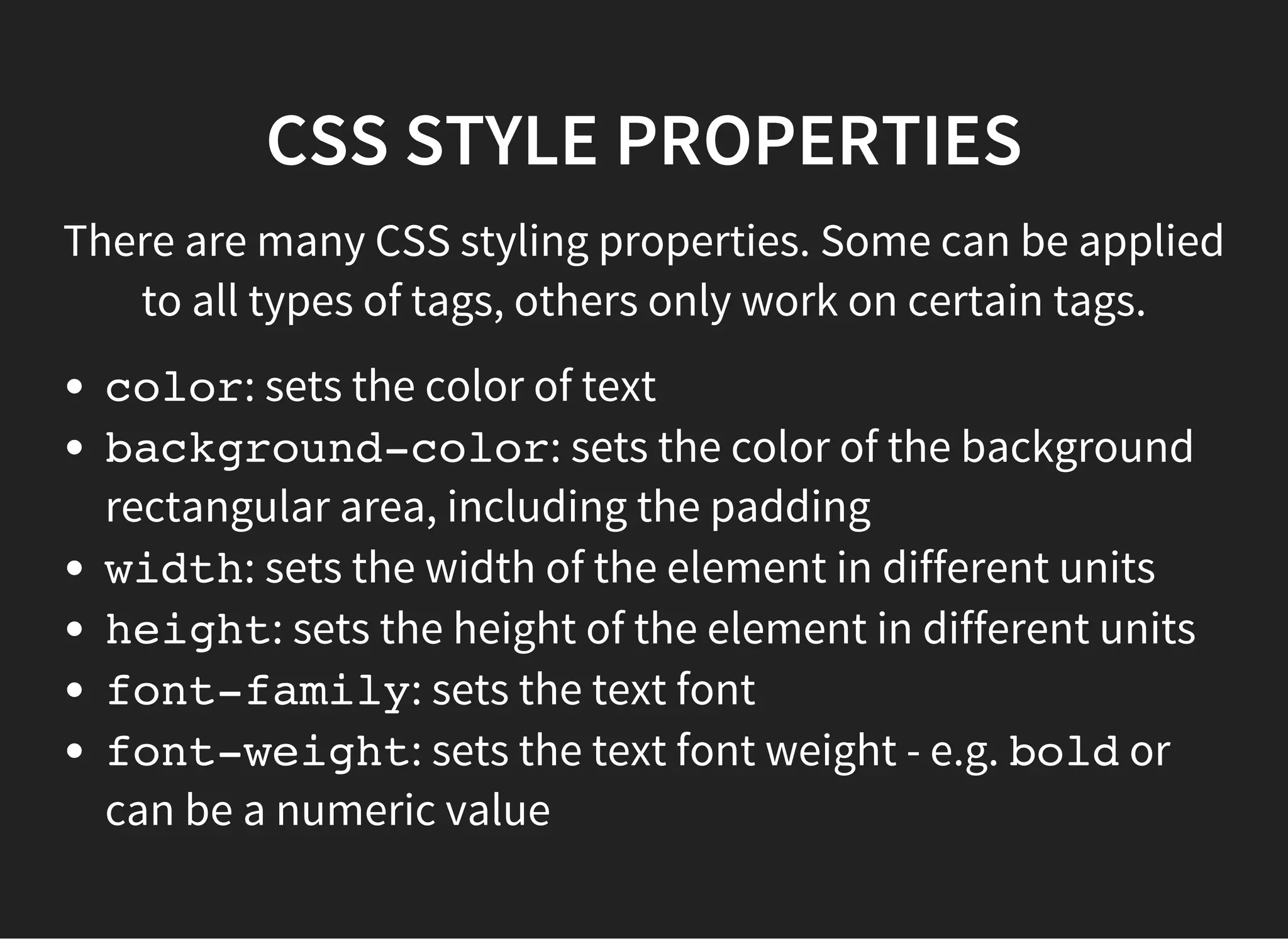 CSS STYLE PROPERTIES
These properties relate the to the box modeland
positioning
margin: sets the outer transparent rectangular border of
an element as part of the box model
border: sets the visible rectangular border style of the
element as part of the box model
padding: sets the inner transparent rectangular border
of an element as part of the box model
display: sets the layout of the element in the 'flow of
the page'
 
