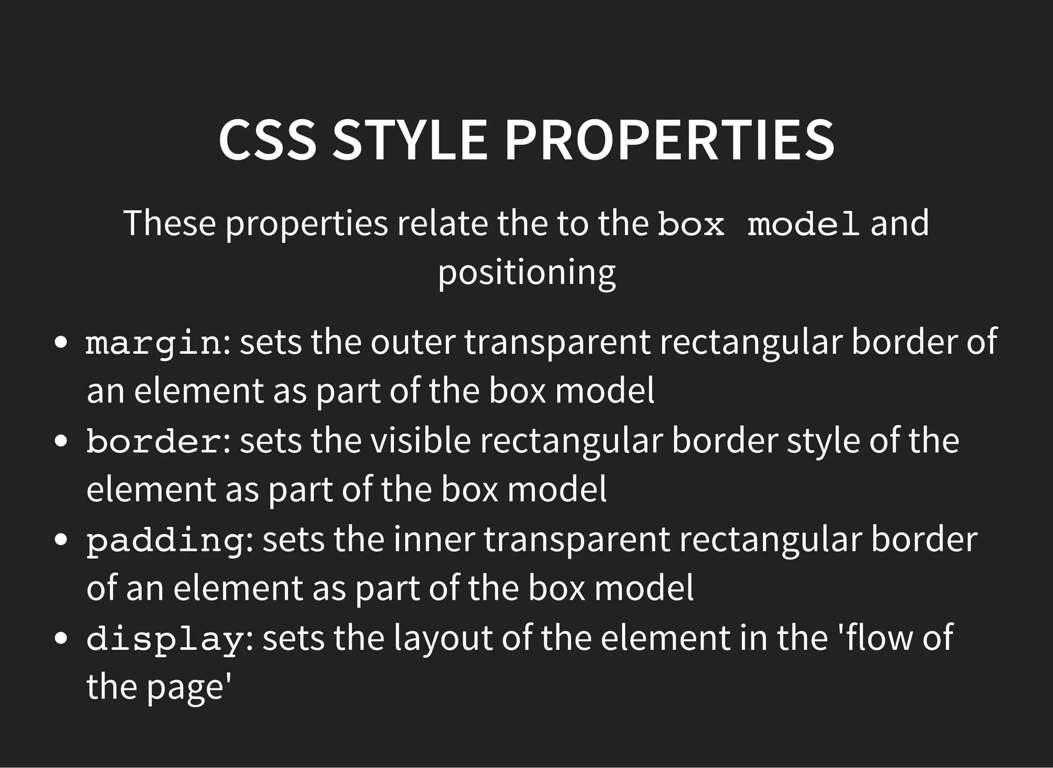 CSS BOX MODEL
The CSS box model is essentially a box that wraps around
every HTML element. It consists of: margins, borders,
padding, and the actual content.
In terms of visibility, marginarea is transparent, padding
area inherits background-color, borderhas its own style
and color properties.
You can see a representation of the box model for an
element in Chrome dev tools (Cmd + Alt + I), in the
'Elements' tab.
 
