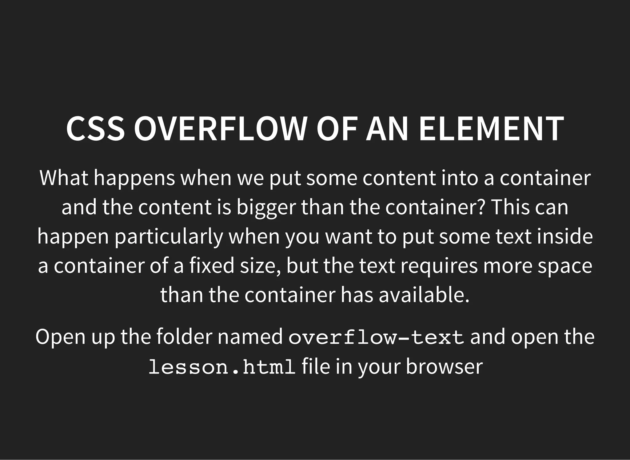 CSS OVERFLOW OF AN ELEMENT
For this we used the overflowproperty in the container. It
has the following values:
visible: (default) the content will â​​break outâ​​and be
visible
hidden: any overflowing content will be hidden
scroll: the content is clipped and scroll bars will always
be available
auto: the content is clipped and scroll bars should be
available
initial: default value
inherit: inherits from parent container
 