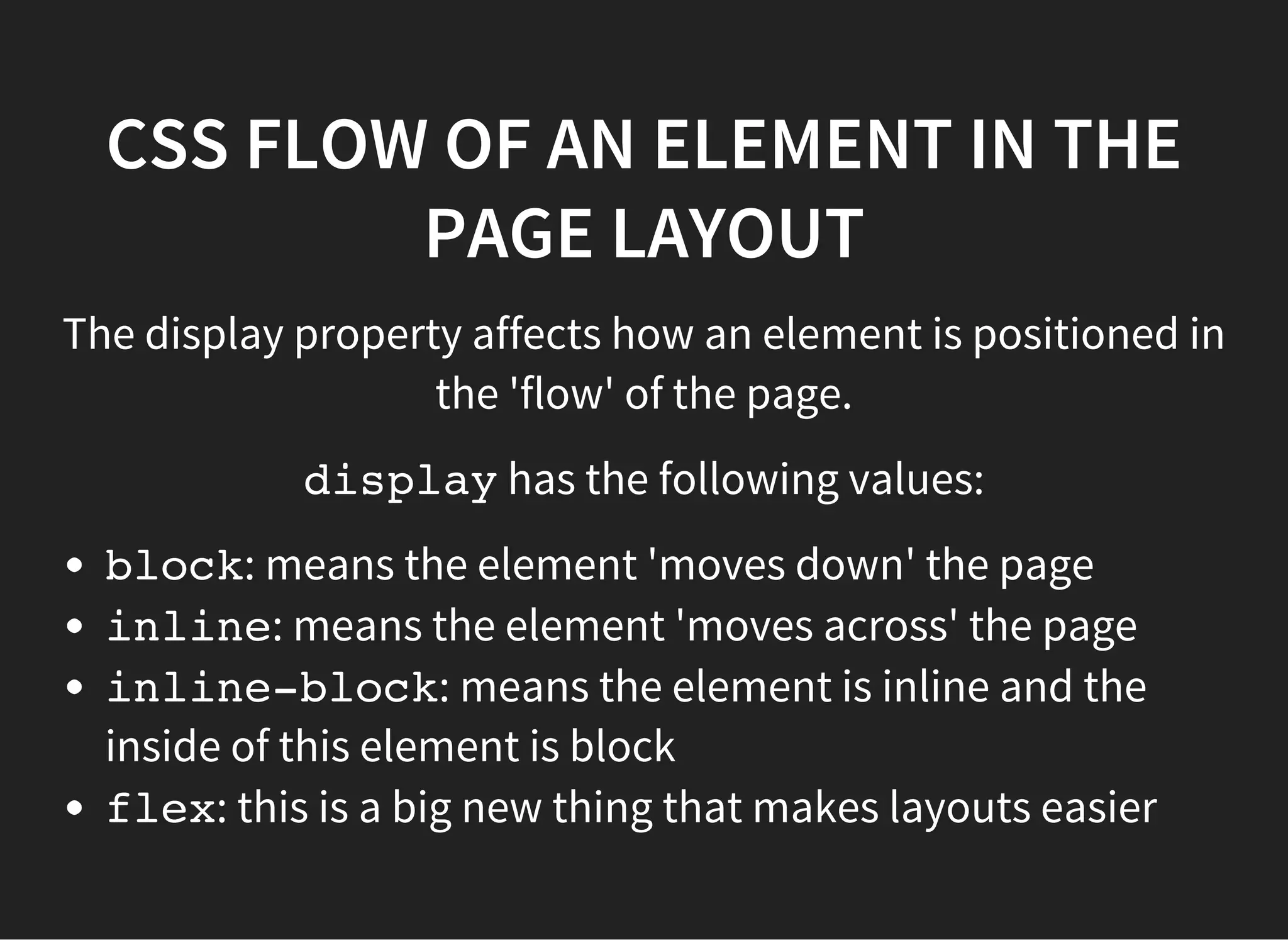 CSS FLEXBOX
Flexbox is a new way of laying out the flow of elements in a
web page.
It is a definite improvement in layout techniques for web
pages. A good link explaining Flexbox is here:
https://css-tricks.com/snippets/css/a-guide-to-flexbox/
It is now fairly well supported in browsers (going back to IE9
using prefixing), and so should be used in front-end web
development going forward.
 