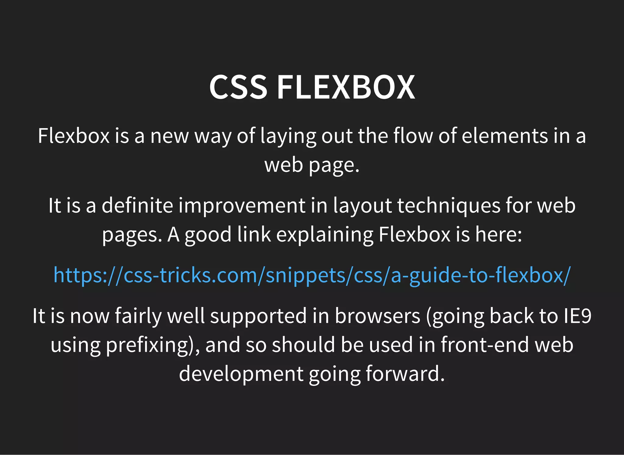 CSS PAGE LAYOUT PRE-FLEXBOX
Open up the folder named web-page-float-layout
and open the lesson.htmlfile in your browser
Before Flexbox the most common way of doing a page
layout involved floats. The floatproperty in CSS was
originally intended for making content 'float alongside'
other content. It ended up also being used to float
containers alongside each other (e.g. sidebars in a web
page).
 