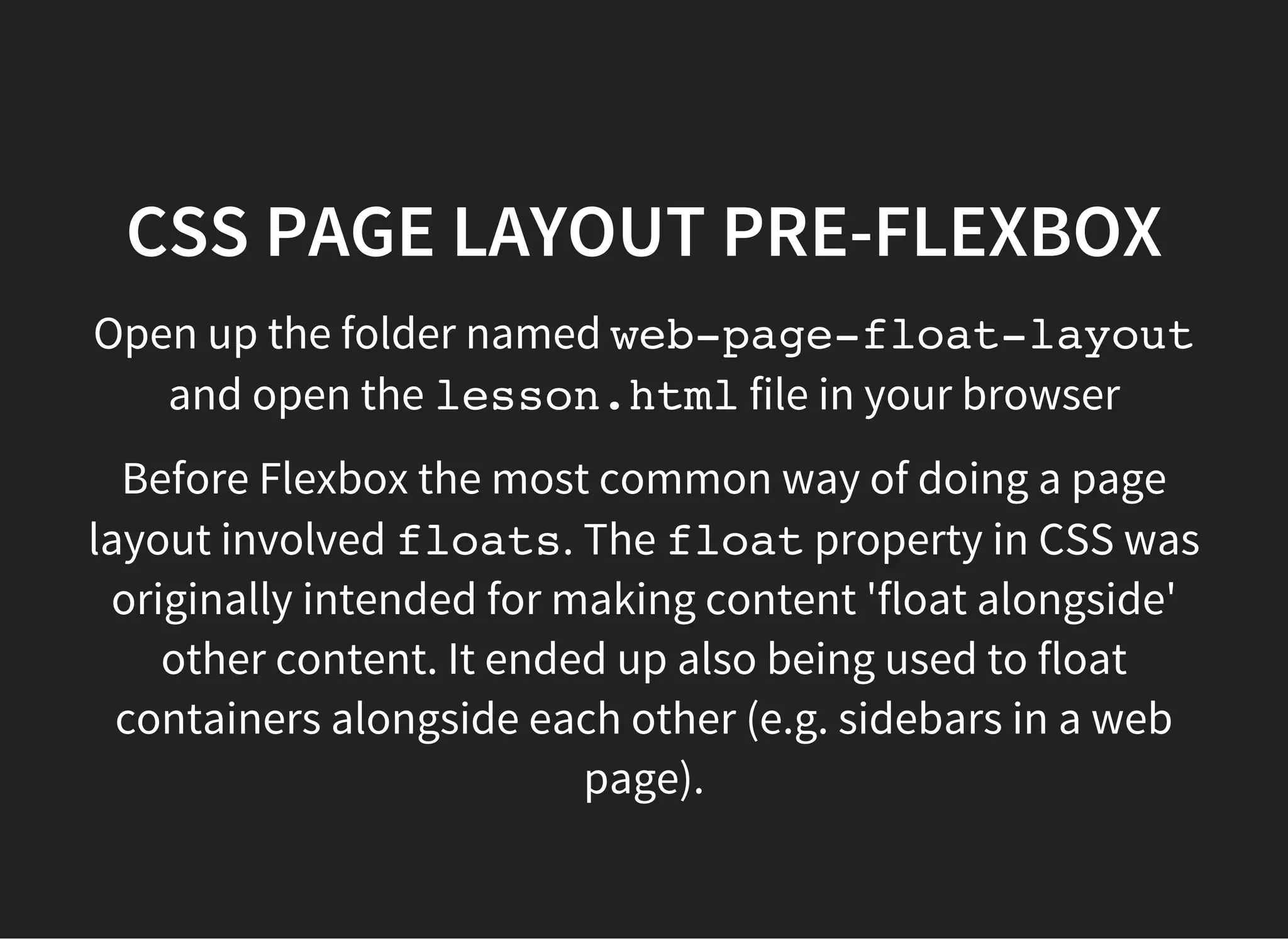 CSS FLOATS
You can 'float' elements to the left or right of a parent
container.
Floats are often used for page layouts - for example to
have a sidebar
You need to use the clearproperty in the style of the
element that comes after the container of the floated
elements. This stops the float continuing in the rest of the
page. By convention a style for clearing a float is
commonly called a clearfix.
 