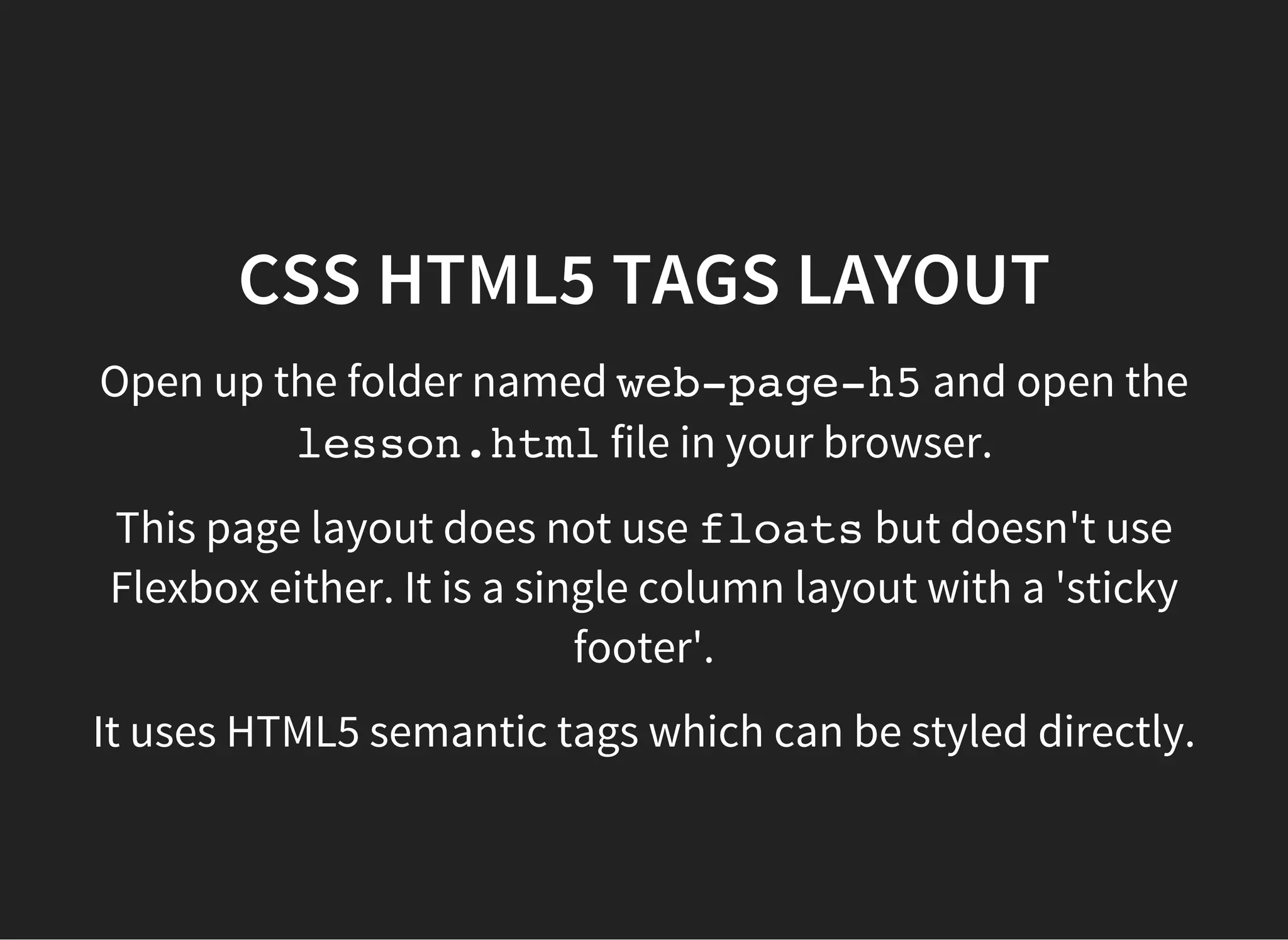 CSS FLEXBOX LAYOUT
Flexbox's algorithm works on the basic principles of
elements flowing (vertically or horizontally), wrapping, and
expanding or shrinking according to different page sizes (e.g
for a laptop screen vs a tablet screen vs a mobile phone
screen).
Open up the following working files in the browser and play
around with resizing the window:
flexbox/holy-grail-layout/index.html
flexbox/flexible-column-layout-with-rows/index.html
 