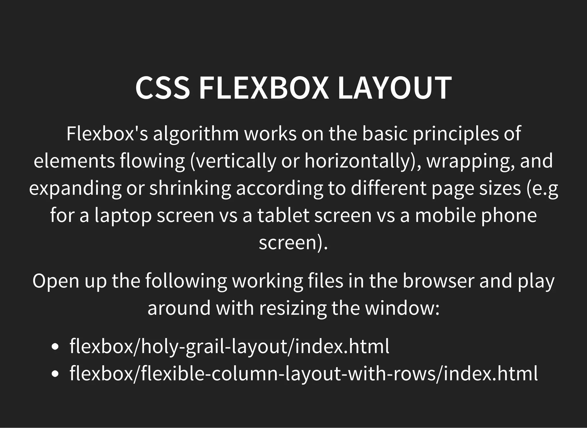 CSS FLEXBOX VERTICAL CENTERING
Another old problem that Flexbox solves easily is vertically
centering text. Previous ways of doing this involved hackery
or limitations (e.g. content could only be on one line).
Go to this link to see examples of vertically centered text:
http://codepen.io/wilkom/pen/NGeyNg
 
