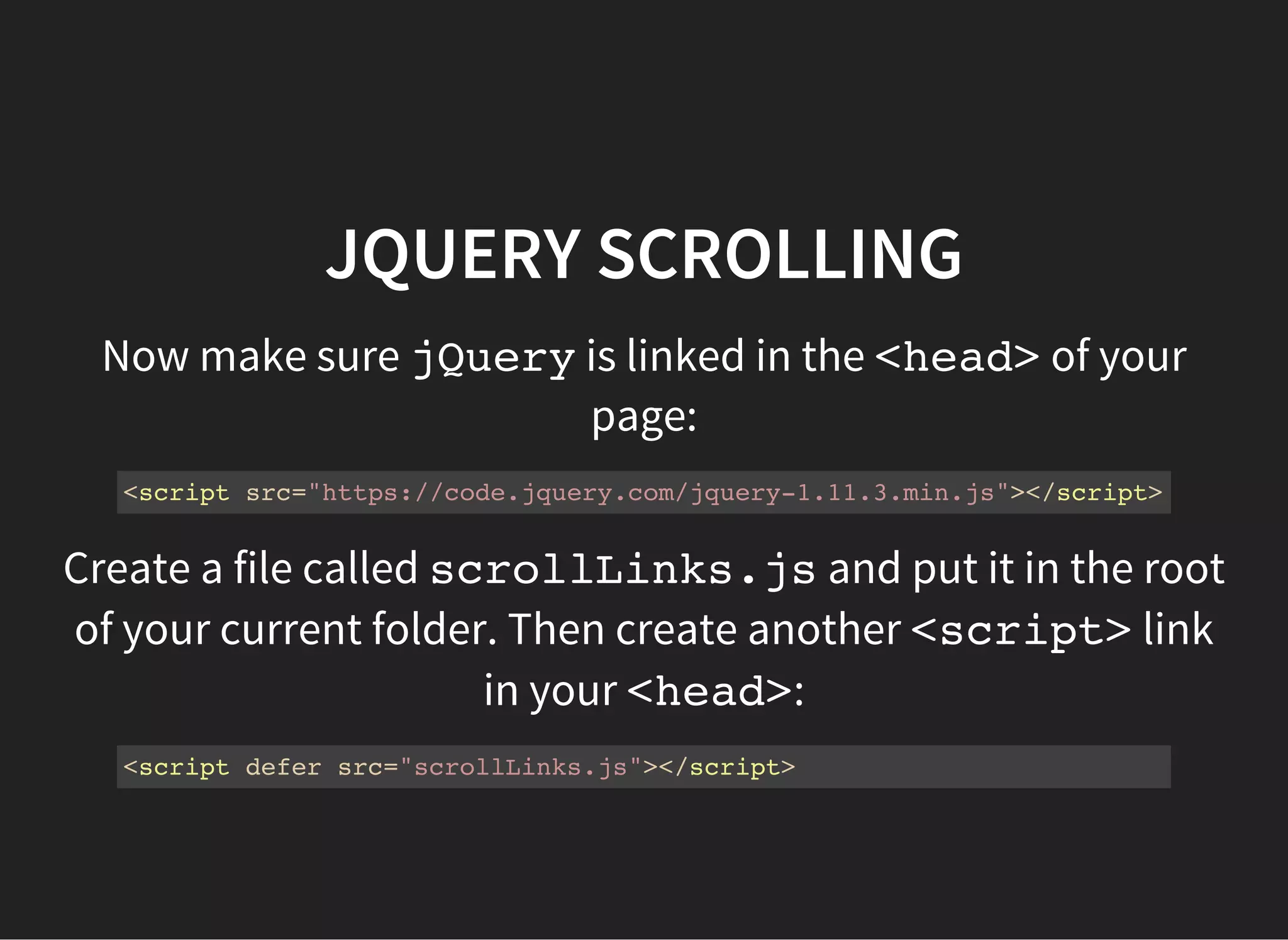 JQUERY SCROLLING
Now copy and paste the following code into
scrollLinks.js
$(document).ready(function(){
$('a[href^="#"]').on('click',function (e) {
e.preventDefault();
var target = this.hash;
var $target = $(target);
$('html, body').stop().animate({
'scrollTop': $target.offset().top
}, 900, 'swing', function () {
window.location.hash = target;
});
});
});
When you click on an <a>that links to another part of your
page, the page should scroll to that position.
 