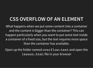 CSS OVERFLOW OF AN ELEMENT
For this we used the overflowproperty in the container. It
has the following values:
visible: (default) the content will â​​break outâ​​and be
visible
hidden: any overflowing content will be hidden
scroll: the content is clipped and scroll bars will always
be available
auto: the content is clipped and scroll bars should be
available
initial: default value
inherit: inherits from parent container
 