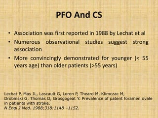 • Association was first reported in 1988 by Lechat et al
• Numerous observational studies suggest strong
association
• More convincingly demonstrated for younger (< 55
years age) than older patients (>55 years)
PFO And CS
Lechat P, Mas JL, Lascault G, Loron P, Theard M, Klimczac M,
Drobinski G, Thomas D, Grosgogeat Y. Prevalence of patent foramen ovale
in patients with stroke.
N Engl J Med. 1988;318:1148 –1152.
 