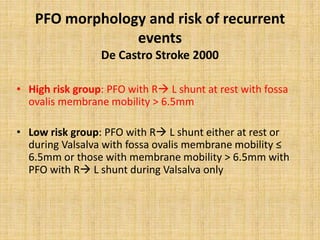 PFO morphology and risk of recurrent
events
De Castro Stroke 2000
• High risk group: PFO with R L shunt at rest with fossa
ovalis membrane mobility > 6.5mm
• Low risk group: PFO with R L shunt either at rest or
during Valsalva with fossa ovalis membrane mobility ≤
6.5mm or those with membrane mobility > 6.5mm with
PFO with R L shunt during Valsalva only
 