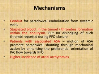 Mechanisms
• Conduit for paradoxical embolization from systemic
veins
• Stagnated blood in the tunnel / thrombus formation
within the aneurysm. But no dislodging of such
thrombi reported during PFO closure
• Patients with associated ASA – motion of ASA
promote paradoxical shunting through mechanical
action by enhancing the preferential orientation of
IVC flow towards PFO
• Higher incidence of atrial arrhythmias
 