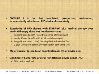 • CLOSURE I is the first completed, prospective, randomized,
independently adjudicated PFO device closure study
• Superiority of PFO closure with STARFlex® plus medical therapy over
medical therapy alone was not demonstrated
– no significant benefit related to degree of initial shunt
– no significant benefit with atrial septal aneurysm
– insignificant trend (1.8%) favoring device driven by TIA
– 2 year stroke rate essentially identical in both arms (3%)
• Major vascular (procedural) complications in 3% of device arm
• Significantly higher rate of atrial fibrillation in device arm (5.7%)
– 60% periprocedural
 