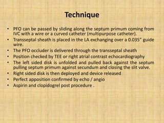 Technique
• PFO can be passed by sliding along the septum primum coming from
IVC with a wire or a curved catheter (multipurpose catheter).
• Transseptal sheath is placed in the LA exchanging over a 0.035” guide
wire.
• The PFO occluder is delivered through the transseptal sheath
• Position checked by TEE or right atrial contrast echocardiography
• The left sided disk is unfolded and pulled back against the septum
pulling septum primum against secundum and closing the slit valve.
• Right sided disk is then deployed and device released
• Perfect apposition confirmed by echo / angio
• Aspirin and clopidogrel post procedure .
 