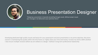 Developing dedicated high quality visuals and layout for your powerpoint and prezi presentation is my prime objective. My prime
concern is maintaining the quality within the time frame as I highly value your time and money. To leave my clients 100% satisfied
I also ensure multiple revisions before we are settled on a design. I believe in long term professional relationship
Business Presentation Designer
“Designing a presentation is basically storytelling through visuals. Without proper visuals
your message is not delivered to your potential clients.”
 