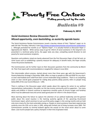  


                                                                        Bulletin #9
                                                                                  February 6, 2012

Social Assistance Review Discussion Paper 2: 
Missed opportunity, even backsliding, as austerity agenda looms 
The  Social  Assistance  Review  Commissioners  issued  a  low‐key  release  of  their  “Options”  paper  on  its 
web site late Thursday, February 2 (see http://www.socialassistancereview.ca/commission‐publications 
).    Although  promoted  for  months  as  an  “Options  Paper”,  it  is  actually  framed  as  Discussion  Paper  2: 
Approaches for Reform.  While various ways to go for reform of social assistance in the long‐term are 
presented  in  a  technical  policy  terms,  the  paper  lacks  any  clear,  compelling  overall  direction  to  end 
poverty for social assistance recipients.   
 
Questions and problems raised are barely advanced from the first Discussion Paper of last fall and, on 
some  issues  such  as  establishing  a  poverty  measure  for  adequacy  in  benefit  levels,  the  Paper  actually 
moves the process backwards.  
 
The  Commissioners  ask  for  further  input  on  their  discussion  questions  from  the  community  by  March 
16. Their final report with recommendations is targeted for release in June 2012. 
 
This  interminable  reform  process,  started  almost  more  than  three  years  ago  with  the  Government’s 
Poverty Reduction Strategy in December 2008, offers no hope to people on OW and ODSP for any short‐ 
or even intermediate‐term relief from their current intolerable living conditions.  There is no compelling 
vision  or  clear  overall  goals  proposed  for  ending  deep  poverty  (Deep  poverty  refers  to  people  living 
below 80% of the Low Income Measure – LIM).  
 
There  is  nothing  in  the  Discussion  paper  which  speaks  about  the  urgency  for  action  to  our  political 
representatives, policymakers, the public nor the low income community and its supporters.  Too many 
adults  and  children  in  Ontario  continue  to  experience  monthly  cycles  of  chronic  hunger  and  hardship 
which must be addressed now and cannot await grand plans for reform in the distant future.  
 
Most  alarming  about  this  failure  to  capture  the  attention  of  our  political  leadership  and  the  general 
public  about  this  social  injustice  is  the  looming  austerity  agenda  of  the  upcoming  Drummond 
Commission report, which promises to suck up all the policy oxygen in the coming months and can hold 
only more misery for the most vulnerable among us. People on social assistance have been experiencing 
austerity since the 22% cut to rates in 1995, along with limited cost of living increases since 2003. The 
Commissioners  provide  no  minimal  bulwark  against  the  assault  on  the  social  sector  about  to  come 
down. Low income people lack a policy champion in their time of greatest need.  
 
 