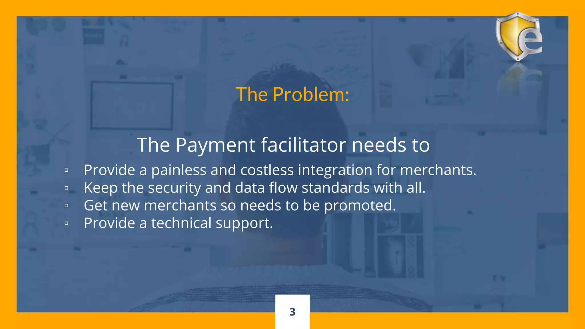 3
The Payment facilitator needs to
▫ Provide a painless and costless integration for merchants.
▫ Keep the security and data flow standards with all.
▫ Get new merchants so needs to be promoted.
▫ Provide a technical support.
The Problem:
 