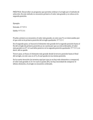 PRÄCTICA: Desarrollar un programa que permita ordenar el arreglo por el método de
selección. En este método se encuentra primero el valor más grande y se coloca en la
segunda posición.
Ejemplo:
Entrada: 3 7 5 9 1
Salida: 9 7 5 3 1
Prueba: primero se encuentra el valor más grande, en este caso 9 y se intercambia por
el que esté en la primera posición del arreglo quedando: 9 7 5 3 1
En el segundo paso, se buscará el elemento más grande de la segunda posición hasta el
fin del arreglo (la primera posición ya no cuenta por que ya está ordenado), el valor
más grande es el 7, el cual debe ponerse en la segunda posición quedando: 9 7 5 3 1, es
decir, alli se quedo.
Tercer paso, se busca el elemento más grande desde la tercera posición hasta el final
del arreglo, en este caso es el 5, el cual queda en esa misma posición.
En la cuarta iteración (se termina aquí por que ya no hay más elementos a comparar)
el valor más grande es el 3 el cual se queda allí y no hay necesidad de comparar el
último elemento, el arreglo se encuentra ordenado.
 