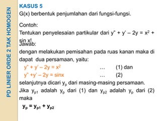KASUS 5
PD LINIER ORDE 2 TAK HOMOGEN
                               G(x) berbentuk penjumlahan dari fungsi-fungsi.

                               Contoh:
                               Tentukan penyelesaian partikular dari y” + y’ – 2y = x2 +
                               sin x!
                               Jawab:
                               dengan melakukan pemisahan pada ruas kanan maka di
                               dapat dua persamaan, yaitu:
                                 y” + y’ – 2y = x2               …     (1) dan
                                 y” +y’ – 2y = sinx              …     (2)
                               selanjutnya dicari yp dari masing-masing persamaan.
                               Jika yp1 adalah yp dari (1) dan yp2 adalah yp dari (2)
                               maka
                                yp = yp1 + yp2
 