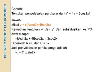 PD LINIER ORDE 2 TAK HOMOGEN
                               Contoh:
                               Tentukan penyelesaian partikular dari y” + 4y = 3cos2x!

                               Jawab:
                               Misal y = x(Acos2x+Bsin2x)
                               Kemudian tentukan y’ dan y” dan substitusikan ke PD
                               awal didapat
                                 -4Asin2x + 4Bcos2x = 3cos2x
                               Diperoleh A = 0 dan B = ¾
                               Jadi penyelesaian partikularnya adalah
                                 yp = ¾ x sin2x
 