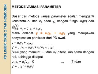 PD LINIER ORDE 2 TAK HOMOGEN   METODE VARIASI PARAMETER

                               Dasar dari metode variasi parameter adalah mengganti
                               konstanta c1 dan c2 pada yc dengan fungsi u1(x) dan
                               u2(x).
                               Misal yc = c1y1 + c2y2
                               Maka didapat y = u1y1 + u2y2 yang merupakan
                               penyelesaian partikular dari PD awal.
                               y = u1y1 + u2y2
                               y’ = u1’y1 + u1y1‘+ u2’y2 + u2y2‘
                               Suku yang memuat u1’ dan u2’ ditentukan sama dengan
                               nol, sehingga didapat
                               u1’y1 + u2’y2 = 0                 …   (1) dan
                               y’ = u1y1‘+ u2y2‘
 