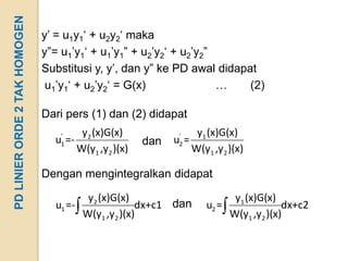 PD LINIER ORDE 2 TAK HOMOGEN
                               y’ = u1y1‘ + u2y2‘ maka
                               y”= u1’y1‘ + u1’y1” + u2’y2‘ + u2’y2”
                               Substitusi y, y’, dan y” ke PD awal didapat
                                u1’y1‘ + u2’y2‘ = G(x)               …   (2)

                               Dari pers (1) dan (2) didapat
                                  '    y2 (x)G(x)            '  y1 (x)G(x)
                                 u =-
                                  1                   dan   u=
                                                             2
                                      W(y1 ,y2 )(x)            W(y1 ,y 2 )(x)

                               Dengan mengintegralkan didapat

                                          y2 (x)G(x)                       y1 (x)G(x)
                                 u1 =-                 dx+c1 dan   u2 =                dx+c2
                                         W(y1 ,y 2 )(x)                   W(y1 ,y2 )(x)
 