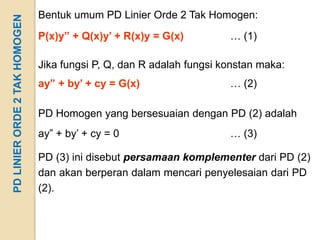 PD LINIER ORDE 2 TAK HOMOGEN   Bentuk umum PD Linier Orde 2 Tak Homogen:
                               P(x)y” + Q(x)y’ + R(x)y = G(x)         … (1)

                               Jika fungsi P, Q, dan R adalah fungsi konstan maka:
                               ay” + by’ + cy = G(x)                  … (2)

                               PD Homogen yang bersesuaian dengan PD (2) adalah
                               ay” + by’ + cy = 0                     … (3)

                               PD (3) ini disebut persamaan komplementer dari PD (2)
                               dan akan berperan dalam mencari penyelesaian dari PD
                               (2).
 