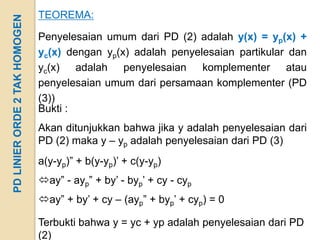 PD LINIER ORDE 2 TAK HOMOGEN   TEOREMA:

                               Penyelesaian umum dari PD (2) adalah y(x) = yp(x) +
                               yc(x) dengan yp(x) adalah penyelesaian partikular dan
                               yc(x) adalah penyelesaian       komplementer atau
                               penyelesaian umum dari persamaan komplementer (PD
                               (3))
                               Bukti :
                               Akan ditunjukkan bahwa jika y adalah penyelesaian dari
                               PD (2) maka y – yp adalah penyelesaian dari PD (3)
                               a(y-yp)” + b(y-yp)’ + c(y-yp)
                               ay” - ayp” + by’ - byp’ + cy - cyp
                               ay” + by’ + cy – (ayp” + byp’ + cyp) = 0

                               Terbukti bahwa y = yc + yp adalah penyelesaian dari PD
                               (2)
 