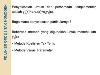 PD LINIER ORDE 2 TAK HOMOGEN   Penyelesaian umum dari persamaan komplementer
                               adalah yc(x)=c1y1(x)+c2y2(x).


                               Bagaimana penyelesaian partikularnya?


                               Beberapa metode yang digunakan untuk menentukan
                               yp(x) :

                                Metode Koefisien Tak Tentu

                                Metode Variasi Parameter
 