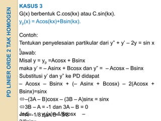 KASUS 3
PD LINIER ORDE 2 TAK HOMOGEN
                               G(x) berbentuk C.cos(kx) atau C.sin(kx).
                               yp(x) = Acos(kx)+Bsin(kx).

                               Contoh:
                               Tentukan penyelesaian partikular dari y” + y’ – 2y = sin x
                               !
                               Jawab:
                               Misal y = yp =Acosx + Bsinx
                               maka y’ = – Asinx + Bcosx dan y” = – Acosx – Bsinx
                               Substitusi y’ dan y” ke PD didapat
                               – Acosx – Bsinx + (– Asinx + Bcosx) – 2(Acosx +
                               Bsinx)=sinx
                               –(3A – B)cosx – (3B – A)sinx = sinx
                               3B – A = -1 dan 3A – B = 0
                               A=-1/8 yp(x)=-1/8cosx –
                               Jadi      dan B=-3/8
 