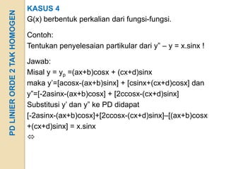 KASUS 4
PD LINIER ORDE 2 TAK HOMOGEN
                               G(x) berbentuk perkalian dari fungsi-fungsi.

                               Contoh:
                               Tentukan penyelesaian partikular dari y” – y = x.sinx !

                               Jawab:
                               Misal y = yp =(ax+b)cosx + (cx+d)sinx
                               maka y’=[acosx-(ax+b)sinx] + [csinx+(cx+d)cosx] dan
                               y”=[-2asinx-(ax+b)cosx] + [2ccosx-(cx+d)sinx]
                               Substitusi y’ dan y” ke PD didapat
                               [-2asinx-(ax+b)cosx]+[2ccosx-(cx+d)sinx]–[(ax+b)cosx
                               +(cx+d)sinx] = x.sinx
                               
 