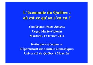 L’économie du Québec :
où est-ce qu’on s’en va ?
Conférence Homo Sapiens
Cégep Marie-Victorin
Montréal, 12 février 2014
fortin.pierre@uqam.ca
Département des sciences économiques
Université du Québec à Montréal

 