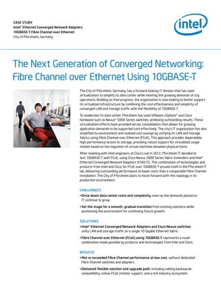 The Next Generation of Converged Networking:
Fibre Channel over Ethernet Using 10GBASE-T
The City of Pforzheim, Germany, has a forward-looking IT division that has used
virtualization to simplify its data center while meeting the growing demands of city
operations. Building on that progress, the organization is now looking to better support
its virtualized infrastructure by combining the cost-effectiveness and simplicity of
converged LAN and storage traffic with the flexibility of 10GBASE-T.
To modernize its data center, Pforzheim has used VMware vSphere* and Cisco
hardware such as Nexus* 5000 Series switches, achieving outstanding results. These
virtualization efforts have provided server consolidation that allows for growing
application demands to be supported cost-effectively. The city’s IT organization has also
simplified its environment and realized cost savings by unifying its LAN and storage
fabrics using Fibre Channel over Ethernet (FCoE). This approach provides dependable,
high-performance access to storage, providing robust support for virtualized usage
models based on live migration of virtual machines between physical hosts.
After meeting with Intel engineers at Cisco Live! in 2012, Pforzheim IT decided to
test 10GBASE-T with FCoE, using Cisco Nexus 2000 Series fabric extenders and Intel®
Ethernet Converged Network Adapters X540-T2. This combination of technologies and
products from Intel and Cisco for FCoE over 10GBASE-T proved itself in the Pforzheim IT
lab, delivering outstanding performance at lower costs than a comparable Fibre Channel
installation. The City of Pforzheim plans to move forward with this topology in its
production environment.
Challenges
•	Drive down data center costs and complexity, even as the demands placed on
IT continue to grow.
•	Set the stage for a smooth, gradual transition from existing solutions while
positioning the environment for continuing future growth.
Solutions
•	Intel® Ethernet Converged Network Adapters and Cisco Nexus switches
unify LAN and storage traffic on a single 10 Gigabit Ethernet fabric.
•	Fibre Channel over Ethernet (FCoE) using 10GBASE-T represents a novel
combination made possible by products and technologies from Intel and Cisco.
results
•	Met or exceeded Fibre Channel performance at low cost, without dedicated
Fibre Channel switches and adapters.
•	Delivered flexible solution and upgrade path, including cabling backwards-
compatibility, native FCoE initiator support, and a rich industry ecosystem.
case study
Intel® Ethernet Converged Network Adapters
10GBASE-T Fibre Channel over Ethernet
City of Pforzheim, Germany
 