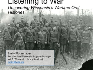 Listening to War
Uncovering Wisconsin’s Wartime Oral
Histories
Emily Pfotenhauer
Recollection Wisconsin Program Manager
WiLS (Wisconsin Library Services)
emily@wils.org
 