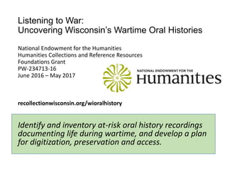 Listening to War:
Uncovering Wisconsin’s Wartime Oral Histories
National Endowment for the Humanities
Humanities Collections and Reference Resources
Foundations Grant
PW-234713-16
June 2016 – May 2017
recollectionwisconsin.org/wioralhistory
Identify and inventory at-risk oral history recordings
documenting life during wartime, and develop a plan
for digitization, preservation and access.
 