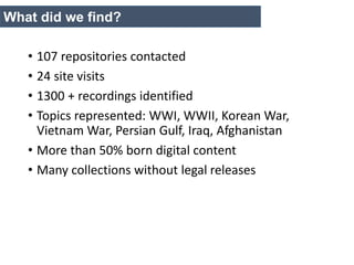• 107 repositories contacted
• 24 site visits
• 1300 + recordings identified
• Topics represented: WWI, WWII, Korean War,
Vietnam War, Persian Gulf, Iraq, Afghanistan
• More than 50% born digital content
• Many collections without legal releases
What did we find?
 