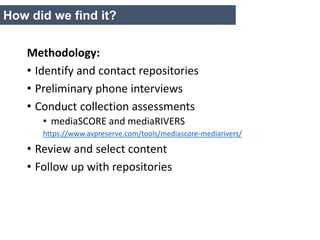 Methodology:
• Identify and contact repositories
• Preliminary phone interviews
• Conduct collection assessments
• mediaSCORE and mediaRIVERS
https://www.avpreserve.com/tools/mediascore-mediarivers/
• Review and select content
• Follow up with repositories
How did we find it?
 