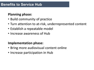 Planning phase:
• Build community of practice
• Turn attention to at-risk, underrepresented content
• Establish a repeatable model
• Increase awareness of Hub
Implementation phase:
• Bring more audiovisual content online
• Increase participation in Hub
Benefits to Service Hub
 