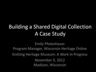 Building a Shared Digital Collection
            A Case Study
                Emily Pfotenhauer
 Program Manager, Wisconsin Heritage Online
 Knitting Heritage Museum: A Work In Progress
                November 9, 2012
               Madison, Wisconsin
 