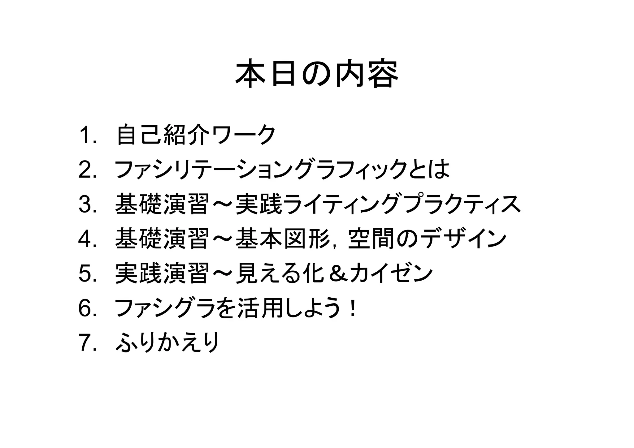 本日の内容
1.   自己紹介ワーク
2.   ファシリテーショングラフィックとは
3.   基礎演習～実践ライティングプラクティス
4.   基礎演習～基本図形，空間のデザイン
5.   実践演習～見える化＆カイゼン
6.   ファシグラを活用しよう！
7.   ふりかえり
 
