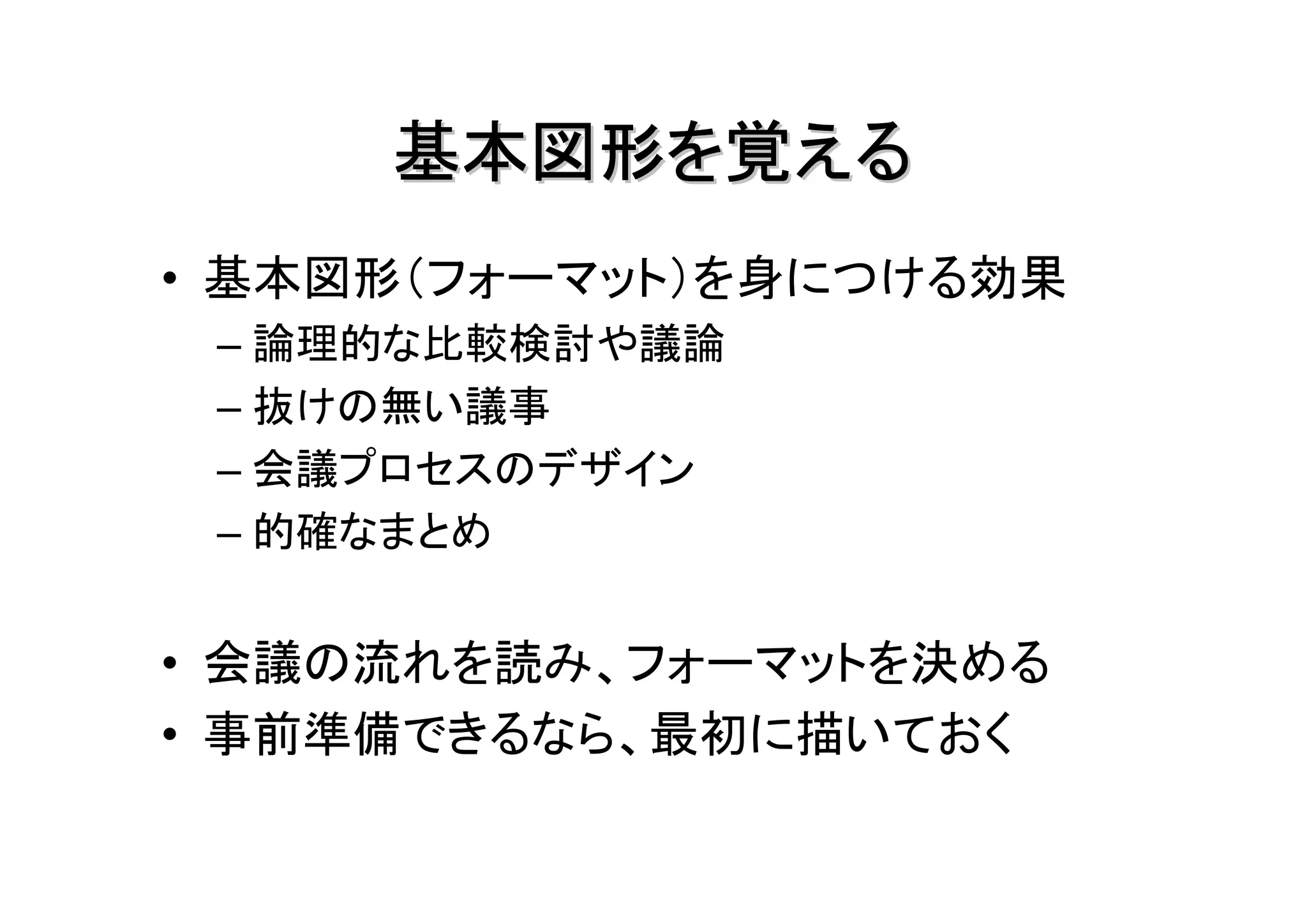 基本図形を覚える
• 基本図形（フォーマット）を身につける効果
 – 論理的な比較検討や議論
 – 抜けの無い議事
 – 会議プロセスのデザイン
 – 的確なまとめ


• 会議の流れを読み、フォーマットを決める
• 事前準備できるなら、最初に描いておく
 