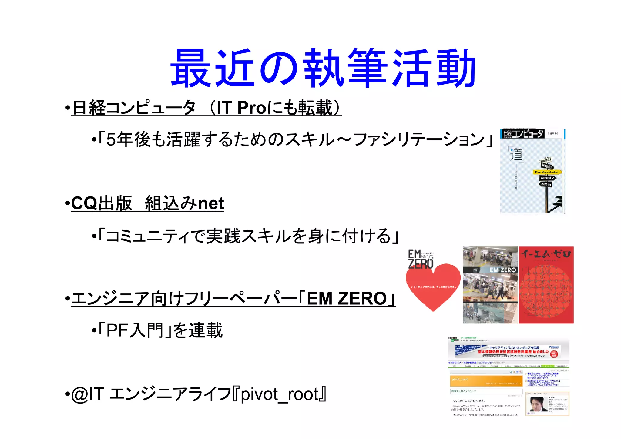 最近の執筆活動
 日経コンピュータ
•日経コンピュータ （IT Proにも転載）
                 にも転載）
  •「5年後も活躍するためのスキル～ファシリテーション」


   出版 組込みnet
•CQ出版 組込み
  •「コミュニティで実践スキルを身に付ける」


 エンジニア向けフリーペーパー「EM ZERO」
 エンジニア向けフリーペーパー「
•エンジニア向けフリーペーパー「       」
  •「PF入門」を連載


•@IT エンジニアライフ『pivot_root』
 