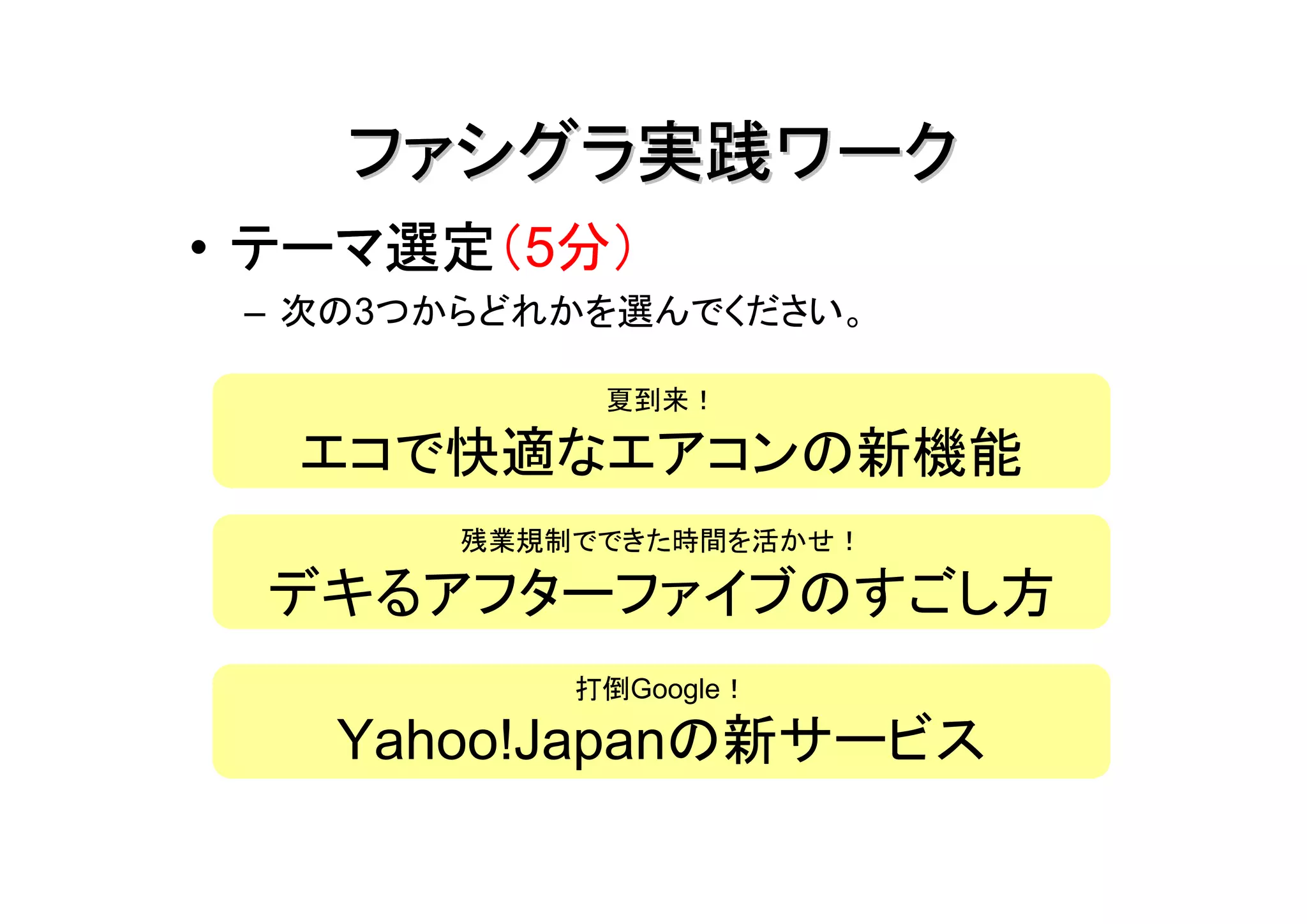 ファシグラ実践ワーク
  テーマ選定（5分）
• テーマ選定
 – 次の3つからどれかを選んでください。

            夏到来！

  エコで快適なエアコンの新機能
       残業規制でできた時間を活かせ！

 デキるアフターファイブのすごし方
           打倒Google！

   Yahoo!Japanの新サービス
 