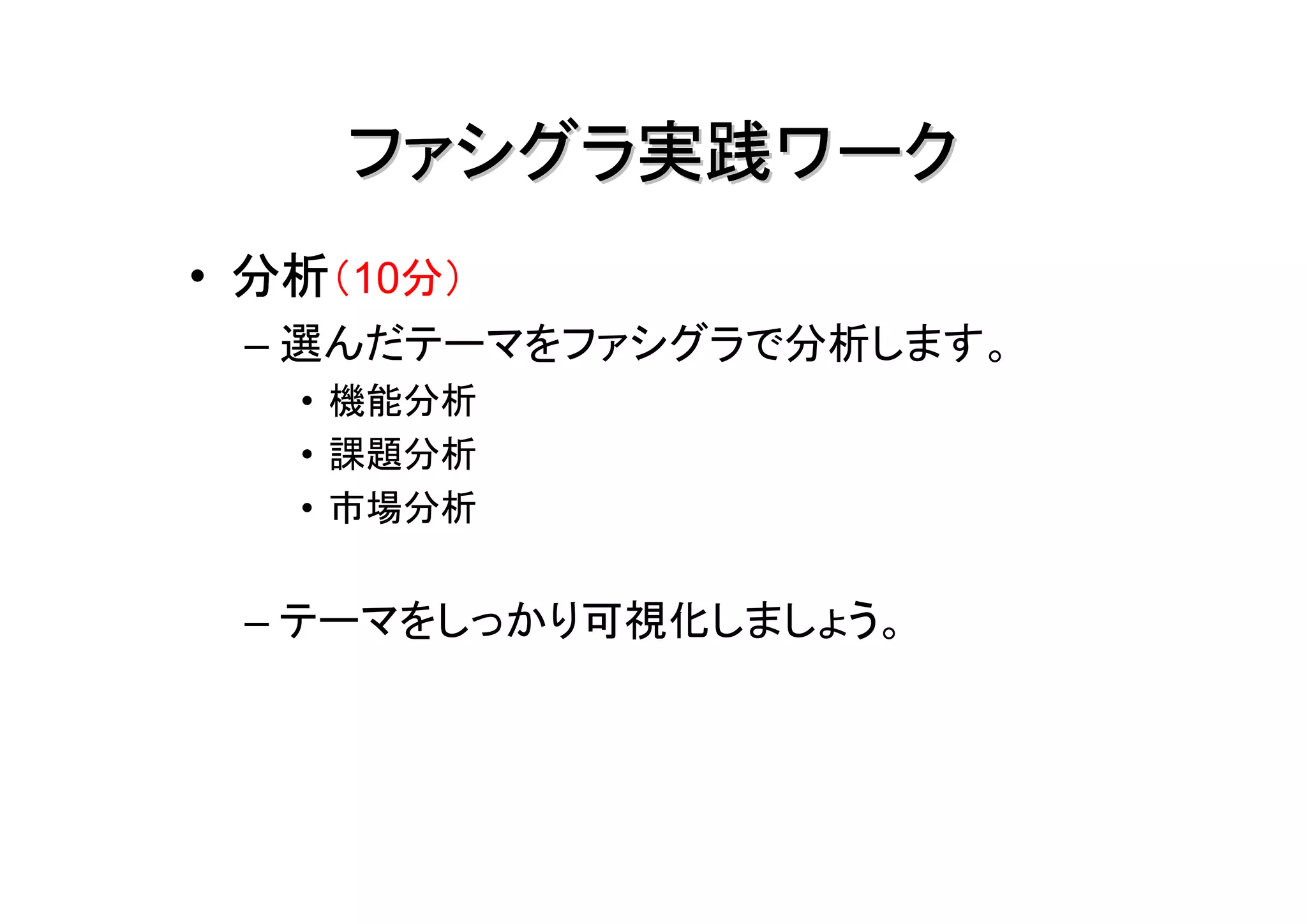 ファシグラ実践ワーク
• 分析（10分）
 – 選んだテーマをファシグラで分析します。
   • 機能分析
   • 課題分析
   • 市場分析


 – テーマをしっかり可視化しましょう。
 