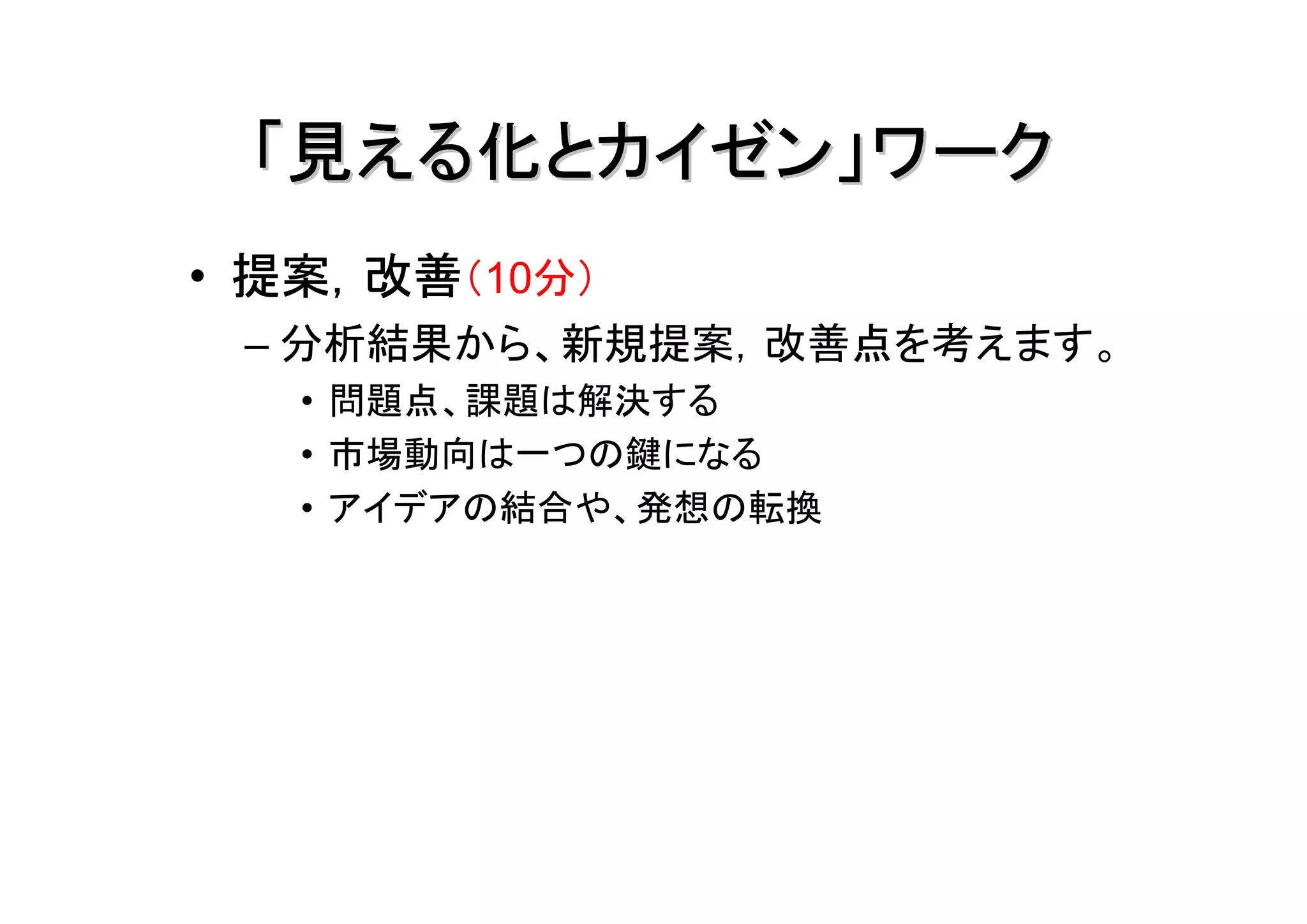 「見える化とカイゼン」ワーク
• 提案，改善（10分）
 – 分析結果から、新規提案，改善点を考えます。
   • 問題点、課題は解決する
   • 市場動向は一つの鍵になる
   • アイデアの結合や、発想の転換
 